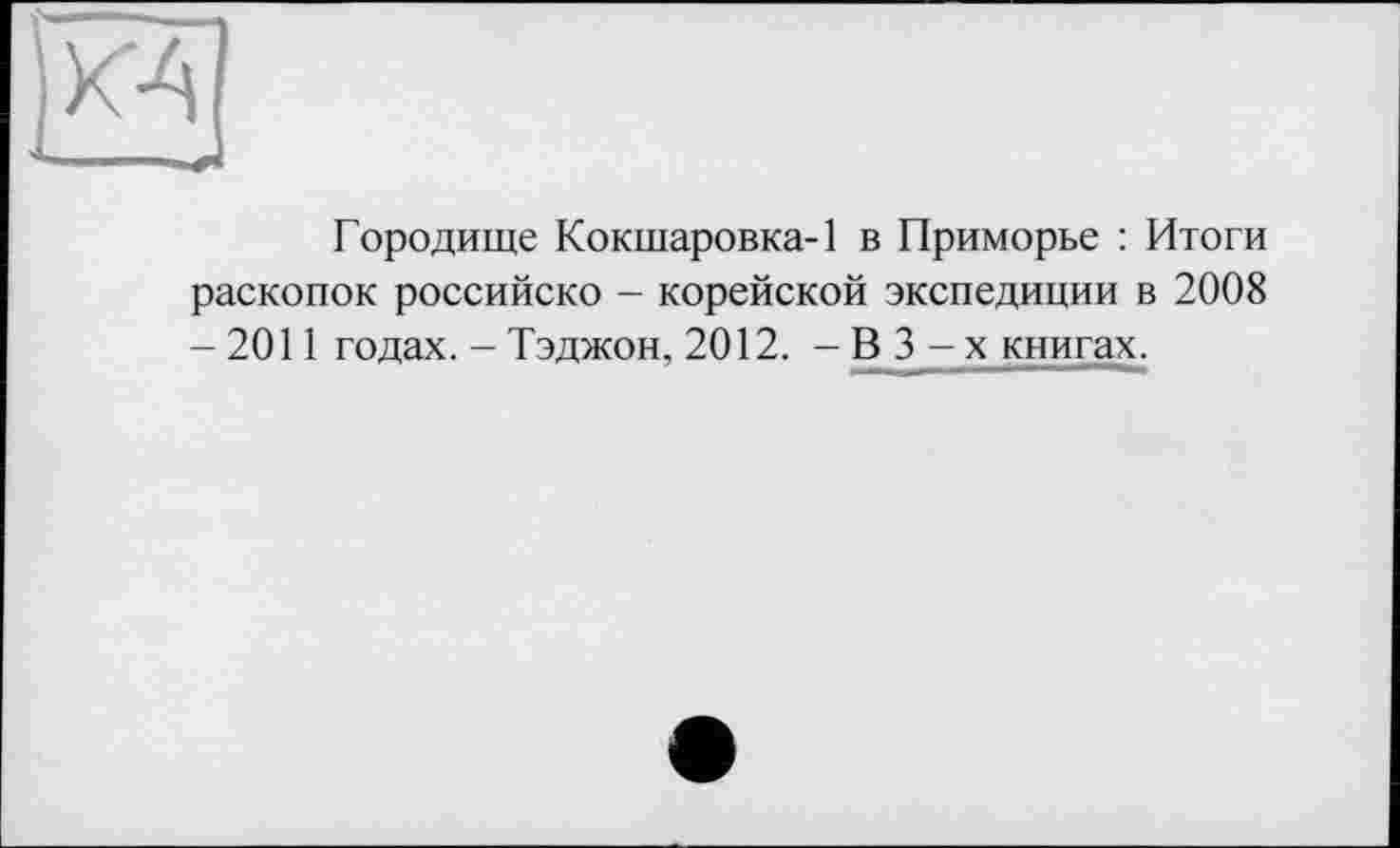 ﻿К4
Городище Кокшаровка-1 в Приморье : Итоги раскопок российско - корейской экспедиции в 2008 -2011 годах. - Тэджон, 2012. - В 3 - х книгах.